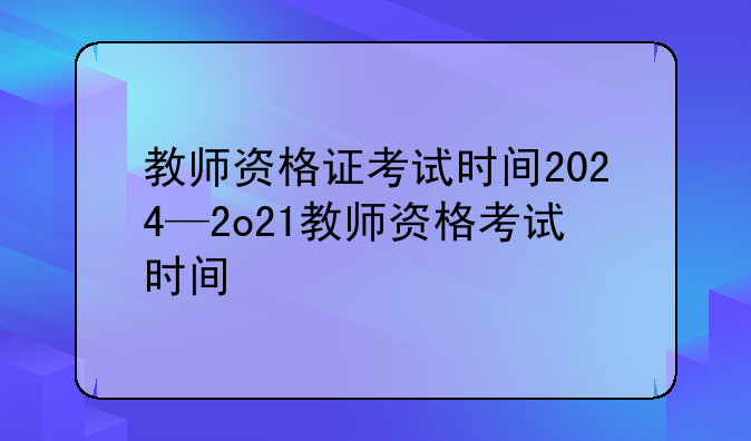 教师资格证考试时间2024—2o21教师资格考试时间