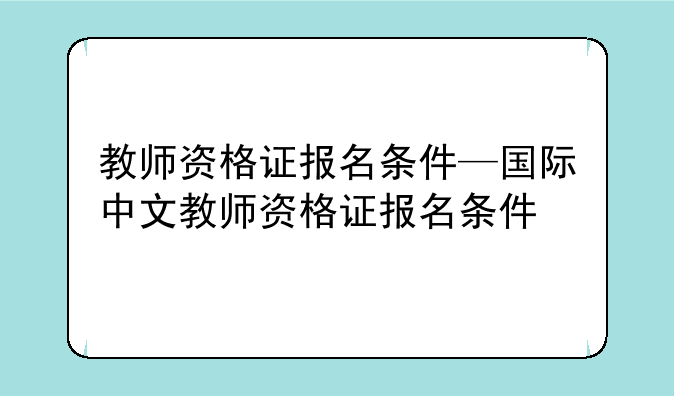 教师资格证报名条件—国际中文教师资格证报名条件