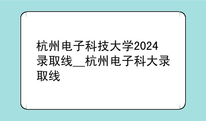杭州电子科技大学2024录取线__杭州电子科大录取线