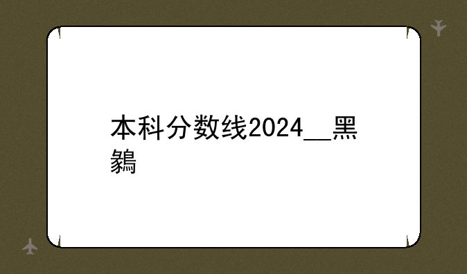 本科分数线2024__黑龙江本科分数线2024