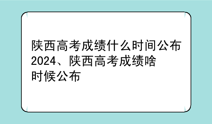 陕西高考成绩什么时间公布2024、陕西高考成绩啥时候公布