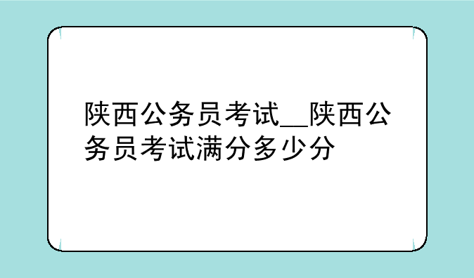 陕西公务员考试__陕西公务员考试满分多少分