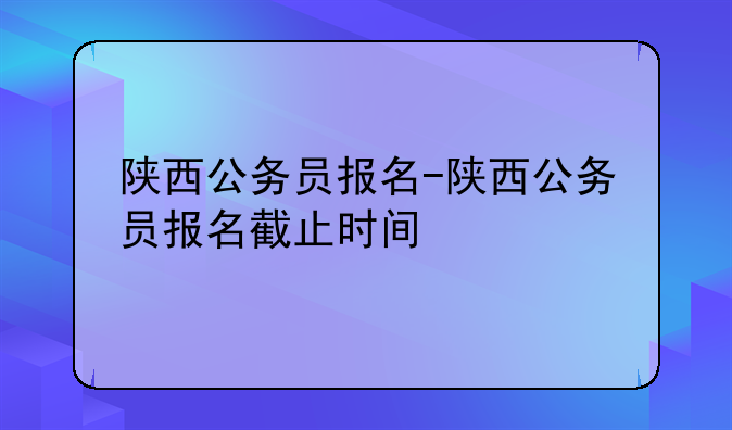 陕西公务员报名-陕西公务员报名截止时间
