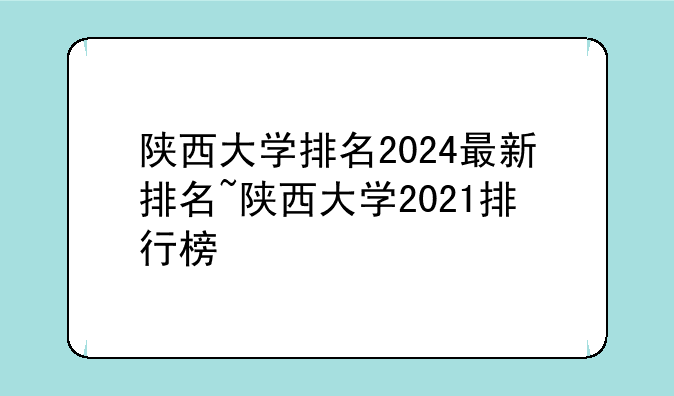 陕西大学排名2024最新排名~陕西大学2021排行榜