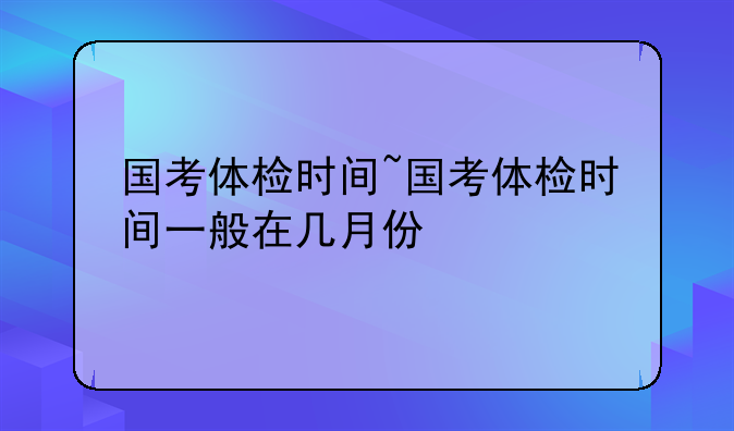 国考体检时间~国考体检时间一般在几月份