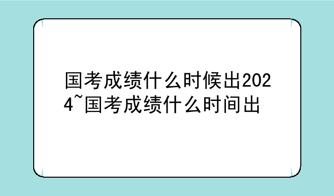 国考成绩什么时候出2024~国考成绩什么时间出