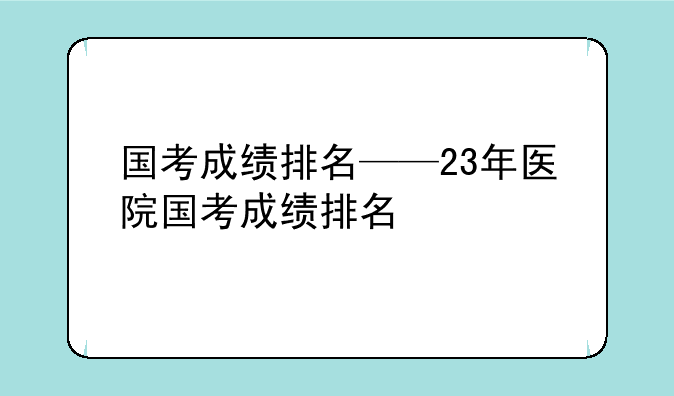 国考成绩排名——23年医院国考成绩排名