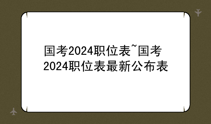 国考2024职位表~国考2024职位表最新公布表