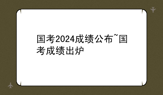 国考2024成绩公布~国考成绩出炉