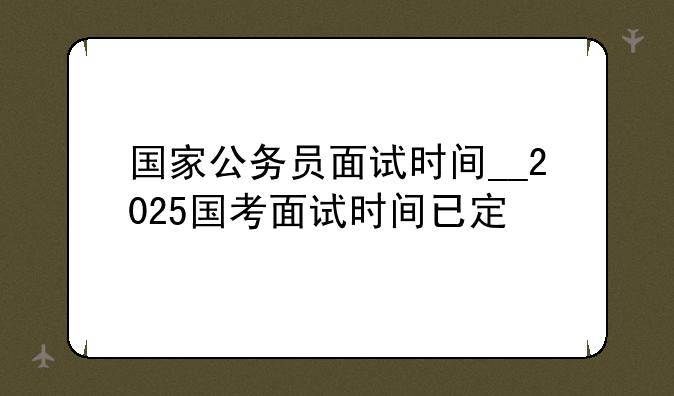国家公务员面试时间__2025国考面试时间已定
