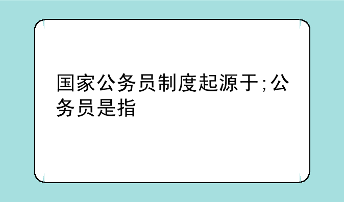 国家公务员制度起源于;公务员是指