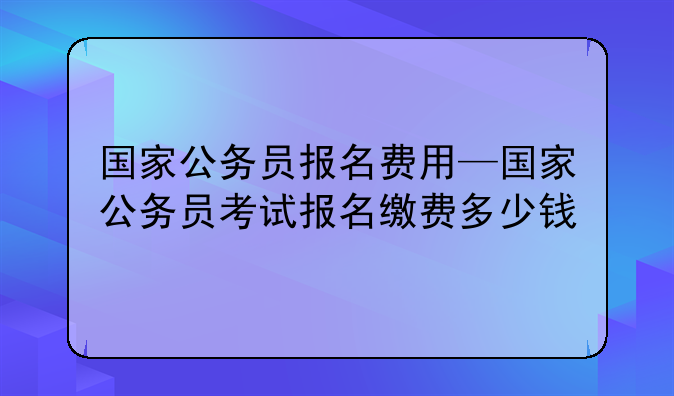 国家公务员报名费用—国家公务员考试报名缴费多少钱