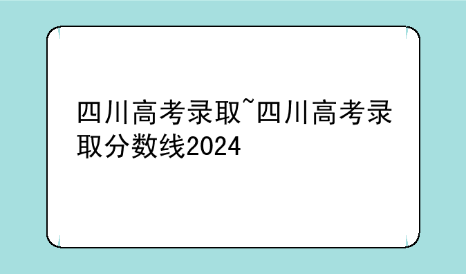 四川高考录取~四川高考录取分数线2024