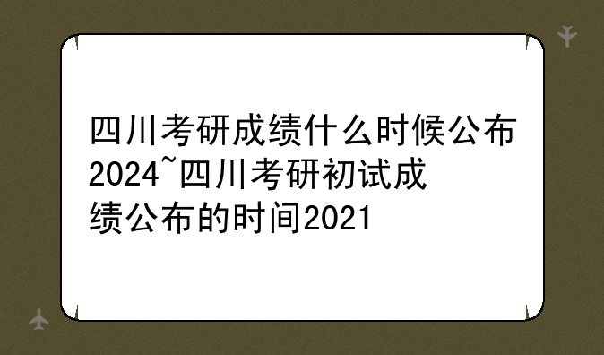 四川考研成绩什么时候公布2024~四川考研初试成绩公布的时间2021