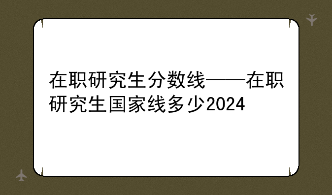 在职研究生分数线——在职研究生国家线多少2024
