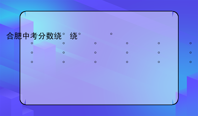 合肥中考分数线2024年公布--合肥今年中考分数线