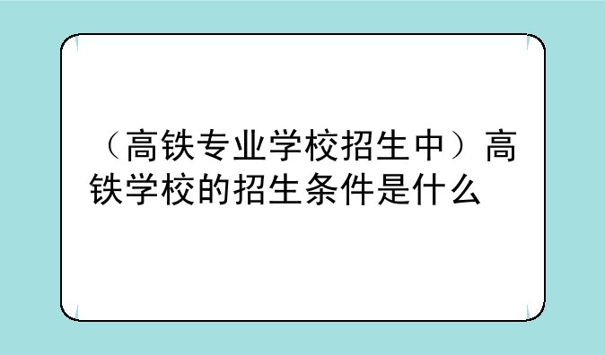 （高铁专业学校招生中）高铁学校的招生条件是什么