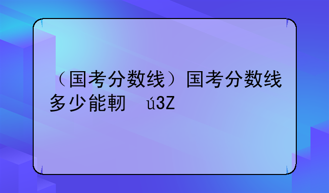 （国考分数线）国考分数线多少能进面