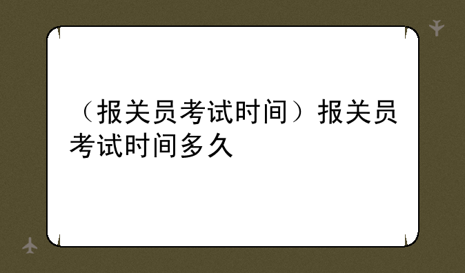 （报关员考试时间）报关员考试时间多久