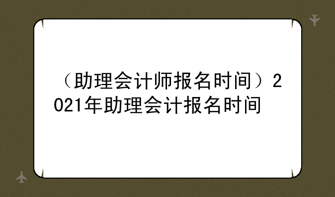 （助理会计师报名时间）2021年助理会计报名时间