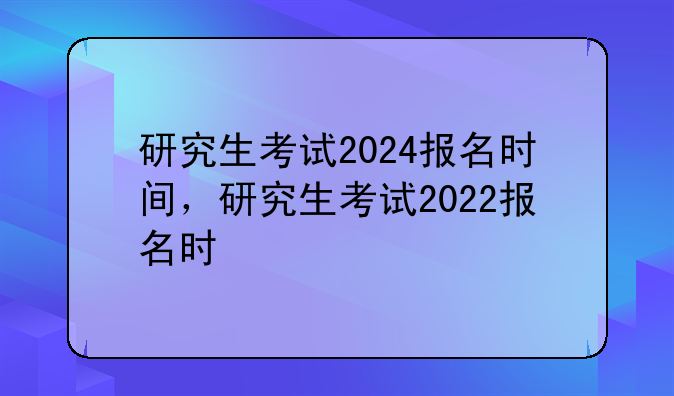 研究生考试2024报名时间，研究生考试2022报名时