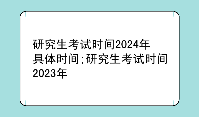 研究生考试时间2024年具体时间;研究生考试时间2023年