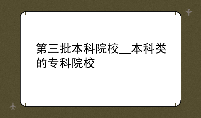 第三批本科院校__本科类的专科院校