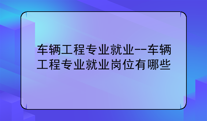 车辆工程专业就业--车辆工程专业就业岗位有哪些