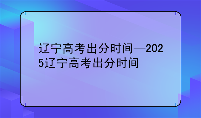 辽宁高考出分时间—2025辽宁高考出分时间
