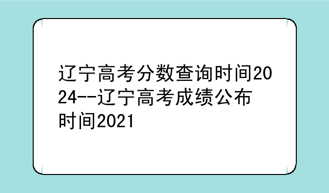 辽宁高考分数查询时间2024--辽宁高考成绩公布时间2021