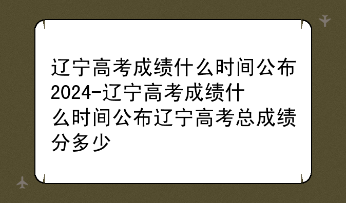 辽宁高考成绩什么时间公布2024-辽宁高考成绩什么时间公布辽宁高考总成绩分多少