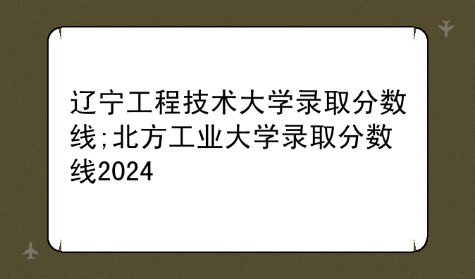 辽宁工程技术大学录取分数线;北方工业大学录取分数线2024