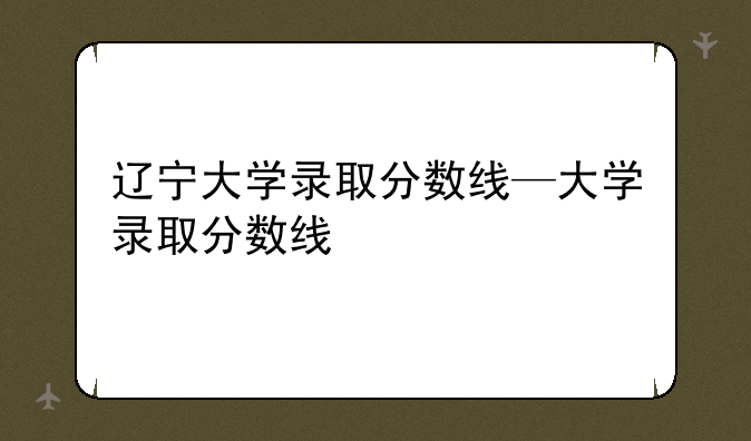 辽宁大学录取分数线—大学录取分数线
