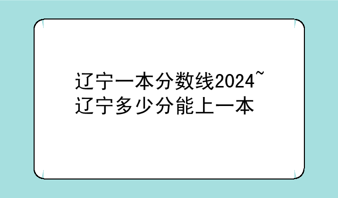 辽宁一本分数线2024~辽宁多少分能上一本