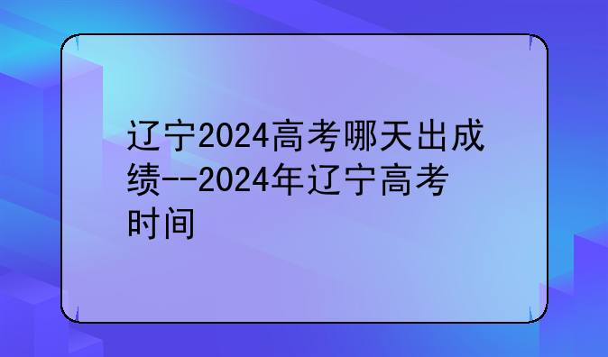 辽宁2024高考哪天出成绩--2024年辽宁高考时间