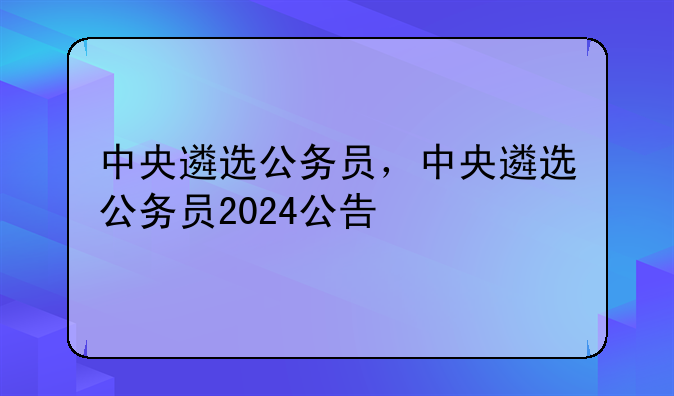 中央遴选公务员，中央遴选公务员2024公告