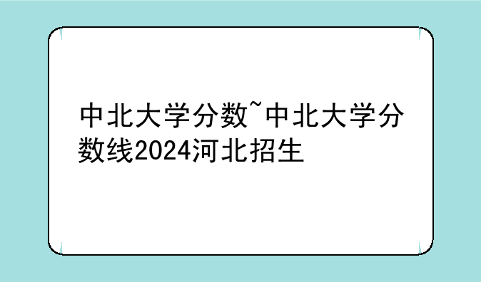 中北大学分数~中北大学分数线2024河北招生