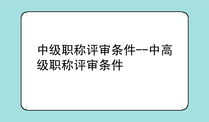 中级职称评审条件--中高级职称评审条件