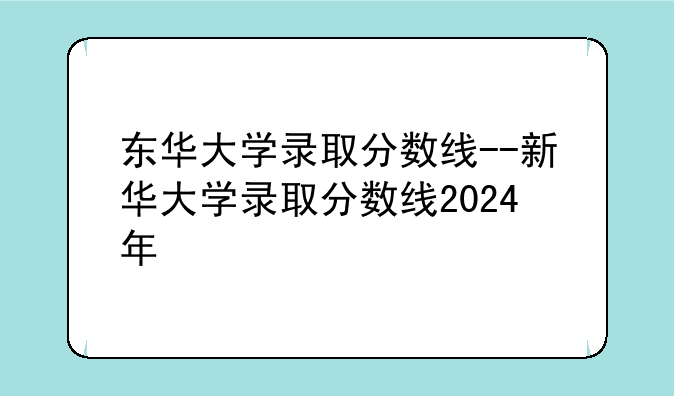 东华大学录取分数线--新华大学录取分数线2024年