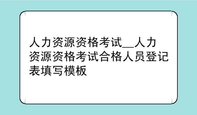 人力资源资格考试__人力资源资格考试合格人员登记表填写模板