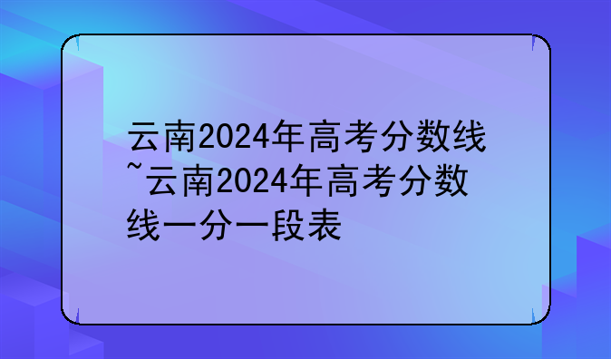 云南2024年高考分数线~云南2024年高考分数线一分一段表
