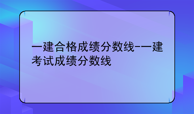一建合格成绩分数线-一建考试成绩分数线