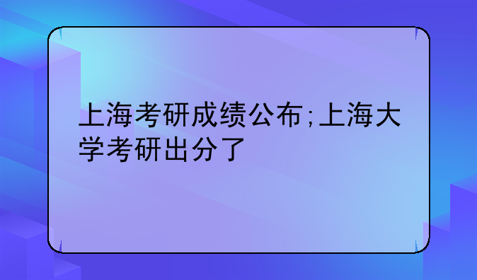 上海考研成绩公布;上海大学考研出分了
