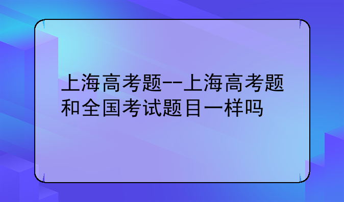 上海高考题--上海高考题和全国考试题目一样吗
