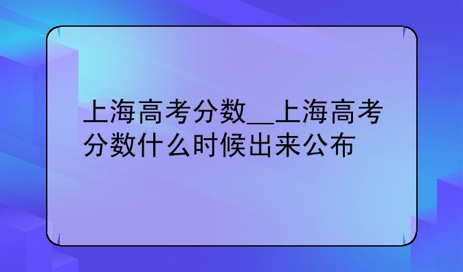 上海高考分数__上海高考分数什么时候出来公布