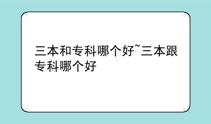 三本和专科哪个好~三本跟专科哪个好