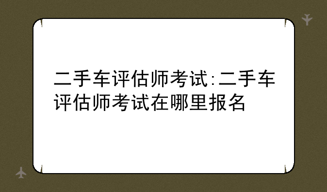 二手车评估师考试:二手车评估师考试在哪里报名