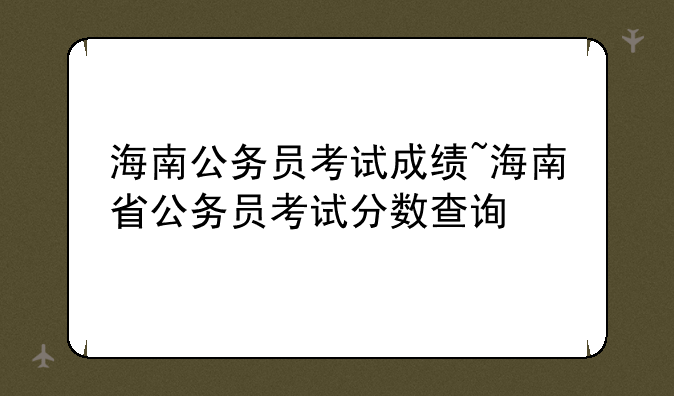 海南公务员考试成绩~海南省公务员考试分数查询