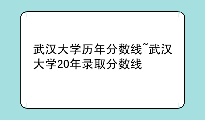武汉大学历年分数线~武汉大学20年录取分数线