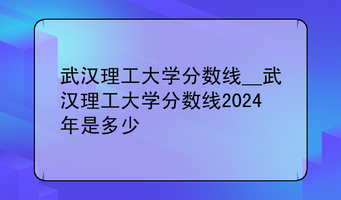 武汉理工大学分数线__武汉理工大学分数线2024年是多少